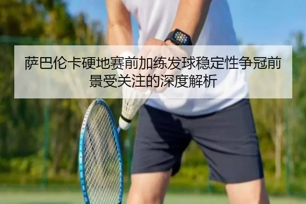 萨巴伦卡硬地赛前加练发球稳定性争冠前景受关注的深度解析